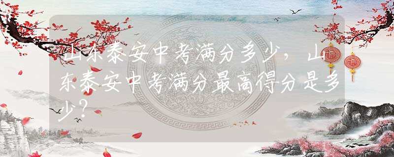 山東泰安中考滿分多少，山東泰安中考滿分最高得分是多少？