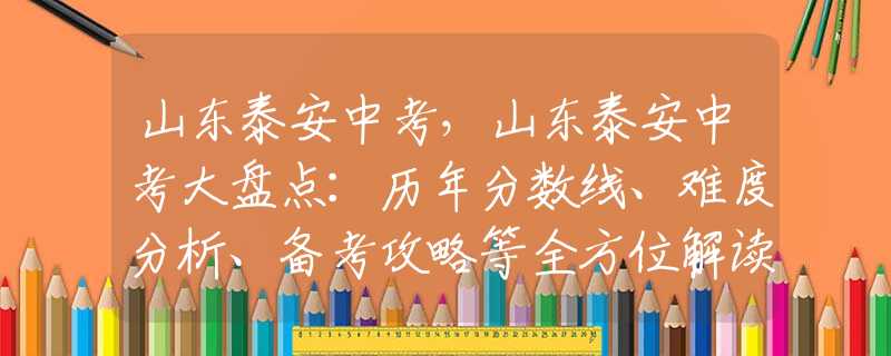 山東泰安中考，山東泰安中考大盤點(diǎn)：歷年分?jǐn)?shù)線、難度分析、備考攻略等全方位解讀