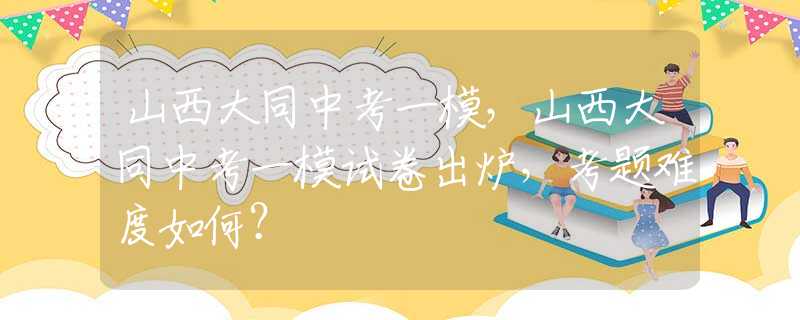 山西大同中考一模，山西大同中考一模試卷出爐，考題難度如何？