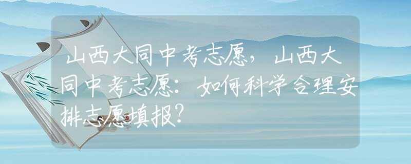 山西大同中考志愿，山西大同中考志愿：如何科學(xué)合理安排志愿填報？