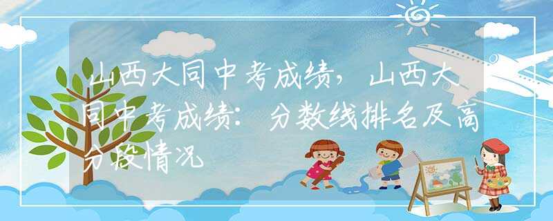 山西大同中考成績，山西大同中考成績：分?jǐn)?shù)線排名及高分段情況