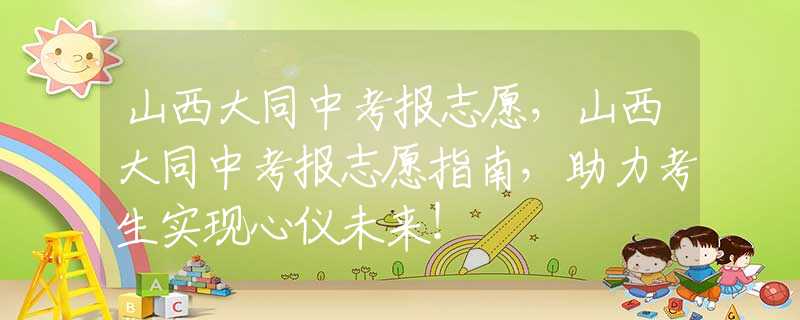 山西大同中考報志愿，山西大同中考報志愿指南，助力考生實現(xiàn)心儀未來！