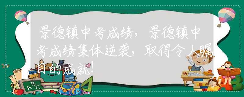 景德鎮(zhèn)中考成績，景德鎮(zhèn)中考成績集體逆襲，取得令人矚目的成就！