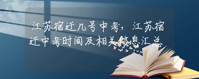 江蘇宿遷幾號(hào)中考，江蘇宿遷中考時(shí)間及相關(guān)信息匯總