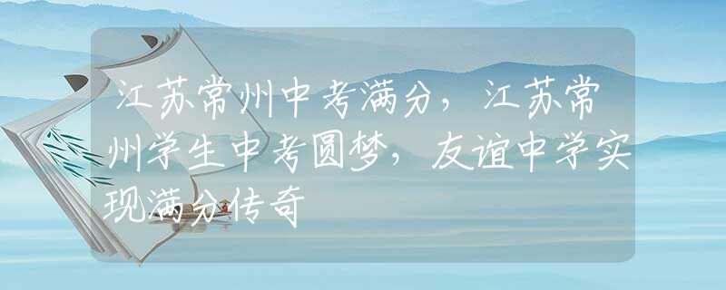 江蘇常州中考滿分，江蘇常州學生中考圓夢，友誼中學實現滿分傳奇