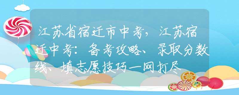 江蘇省宿遷市中考，江蘇宿遷中考：備考攻略、錄取分?jǐn)?shù)線、填志愿技巧一網(wǎng)打盡