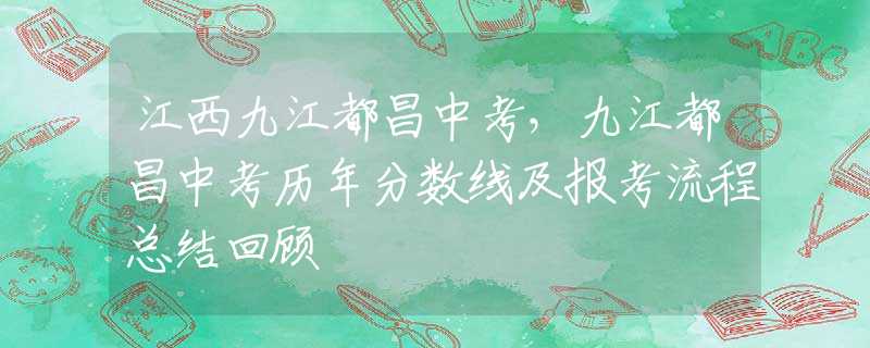 江西九江都昌中考，九江都昌中考歷年分?jǐn)?shù)線及報考流程總結(jié)回顧