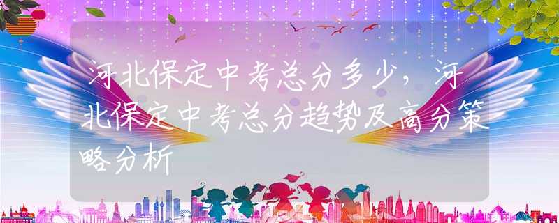 河北保定中考總分多少，河北保定中考總分趨勢及高分策略分析