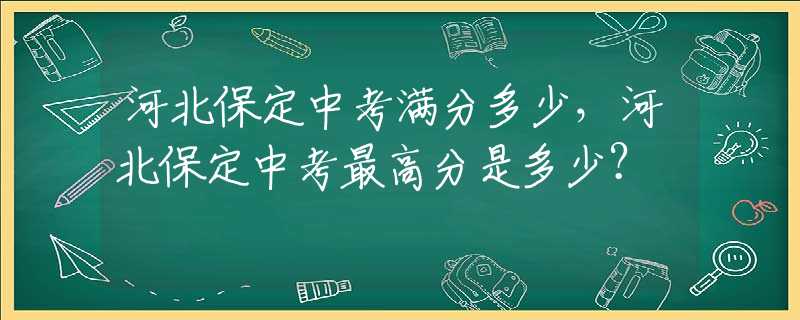 河北保定中考滿分多少，河北保定中考最高分是多少？