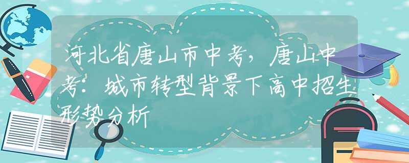 河北省唐山市中考，唐山中考：城市轉(zhuǎn)型背景下高中招生形勢分析