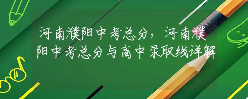 河南濮陽中考總分，河南濮陽中考總分與高中錄取線詳解