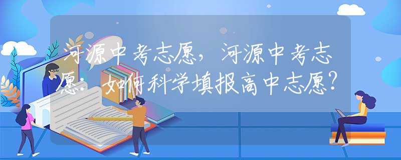河源中考志愿，河源中考志愿：如何科學(xué)填報高中志愿？