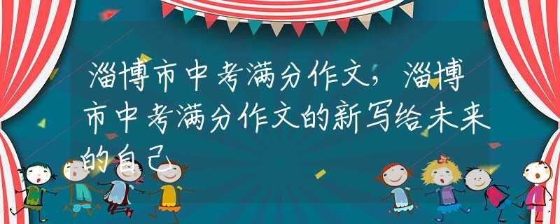 淄博市中考滿(mǎn)分作文，淄博市中考滿(mǎn)分作文的新寫(xiě)給未來(lái)的自己