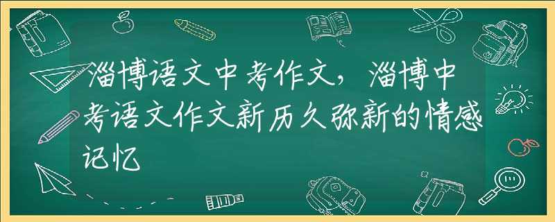 淄博語(yǔ)文中考作文，淄博中考語(yǔ)文作文新歷久彌新的情感記憶