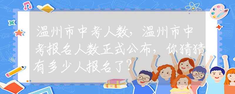 溫州市中考人數(shù)，溫州市中考報名人數(shù)正式公布，你猜猜有多少人報名了？
