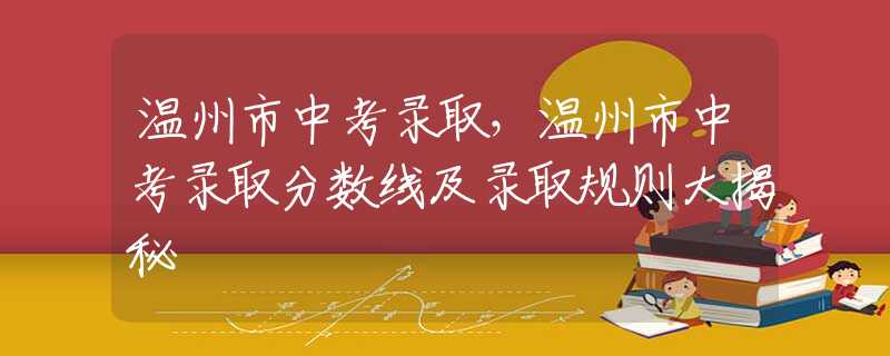 溫州市中考錄取，溫州市中考錄取分?jǐn)?shù)線及錄取規(guī)則大揭秘