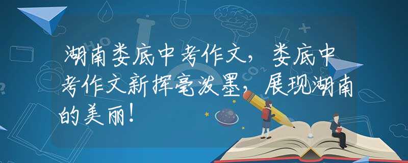 湖南婁底中考作文，婁底中考作文新?lián)]毫潑墨，展現(xiàn)湖南的美麗！