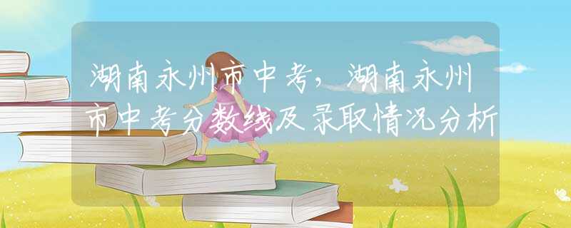 湖南永州市中考，湖南永州市中考分?jǐn)?shù)線及錄取情況分析