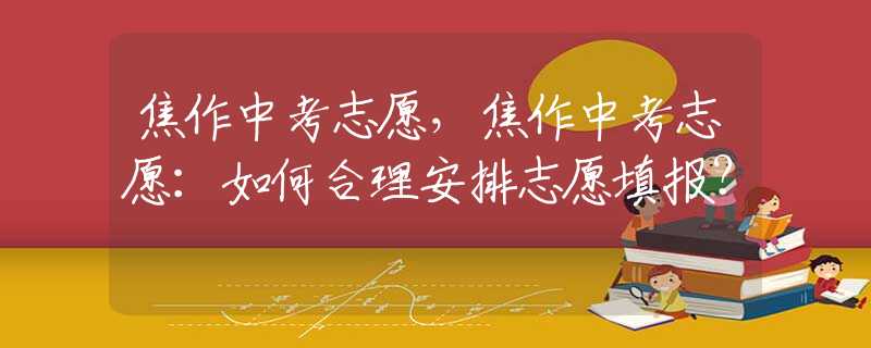 焦作中考志愿，焦作中考志愿：如何合理安排志愿填報(bào)？