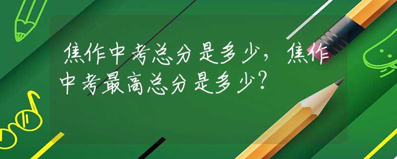 焦作中考總分是多少，焦作中考最高總分是多少？