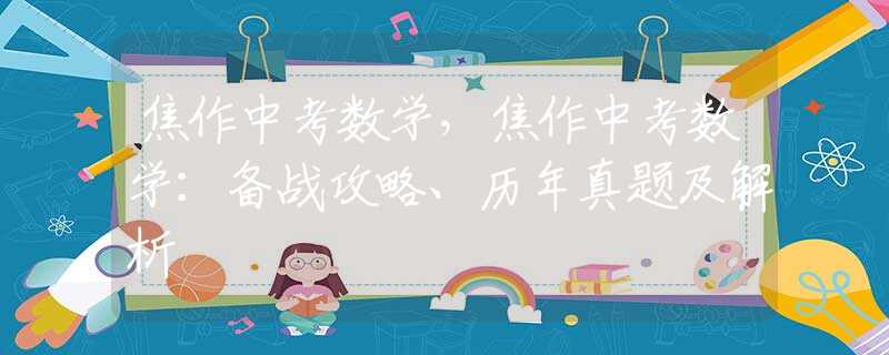 焦作中考數(shù)學(xué)，焦作中考數(shù)學(xué)：備戰(zhàn)攻略、歷年真題及解析