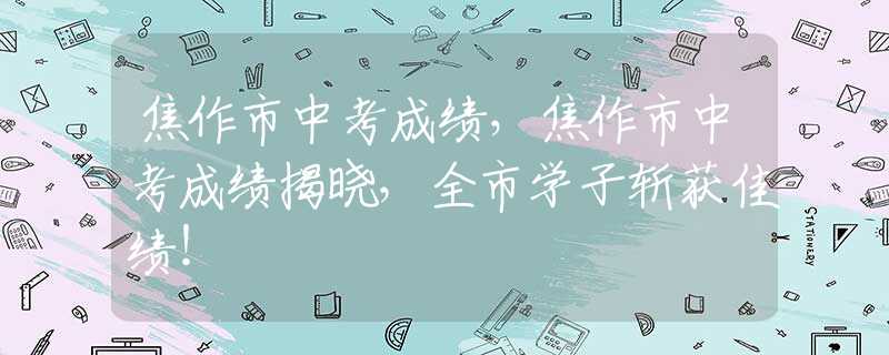 焦作市中考成績(jī)，焦作市中考成績(jī)揭曉，全市學(xué)子斬獲佳績(jī)！
