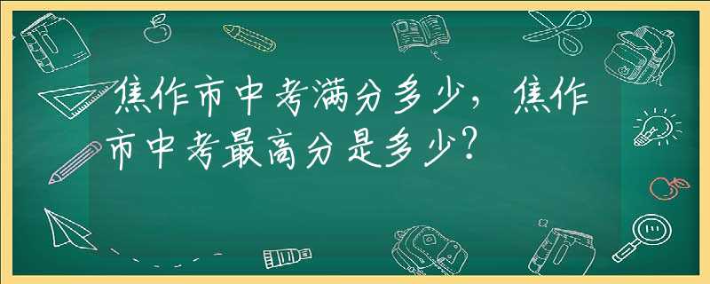 焦作市中考滿分多少，焦作市中考最高分是多少？