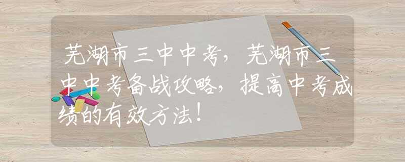 蕪湖市三中中考，蕪湖市三中中考備戰(zhàn)攻略，提高中考成績(jī)的有效方法！