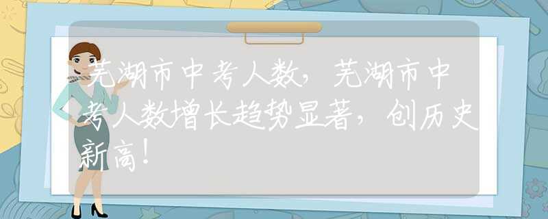 蕪湖市中考人數，蕪湖市中考人數增長趨勢顯著，創(chuàng)歷史新高！