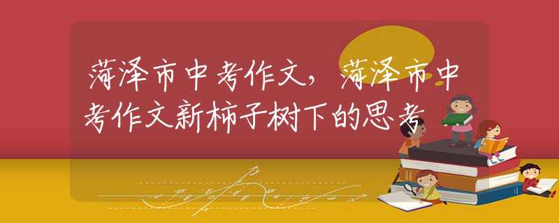 菏澤市中考作文，菏澤市中考作文新柿子樹下的思考