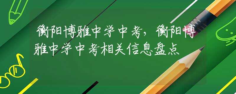 衡陽博雅中學中考，衡陽博雅中學中考相關信息盤點