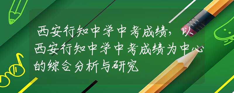 西安行知中學(xué)中考成績，以西安行知中學(xué)中考成績?yōu)橹行牡木C合分析與研究