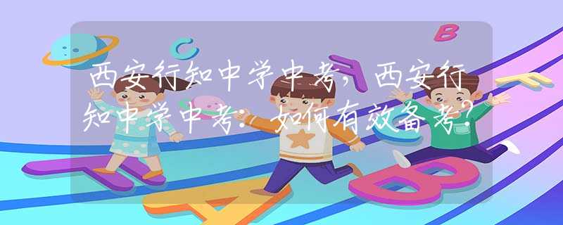 西安行知中學中考，西安行知中學中考：如何有效備考？