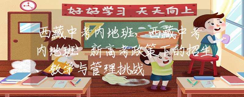 西藏中考內(nèi)地班，西藏中考內(nèi)地班：新高考政策下的招生、教學(xué)與管理挑戰(zhàn)