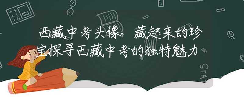 西藏中考頭像，藏起來的珍寶探尋西藏中考的獨(dú)特魅力
