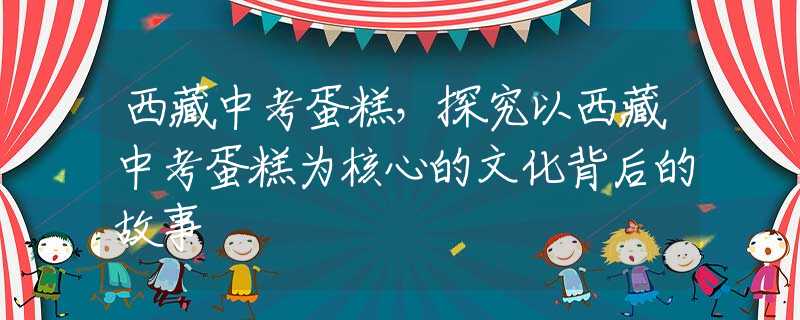 西藏中考蛋糕，探究以西藏中考蛋糕為核心的文化背后的故事