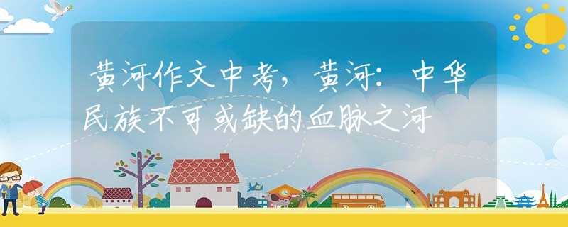黃河作文中考，黃河：中華民族不可或缺的血脈之河