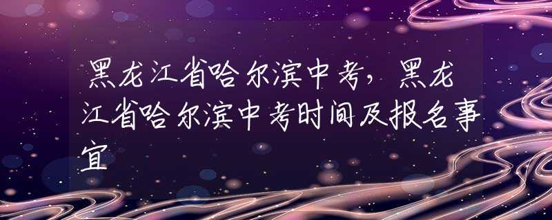 黑龍江省哈爾濱中考，黑龍江省哈爾濱中考時(shí)間及報(bào)名事宜