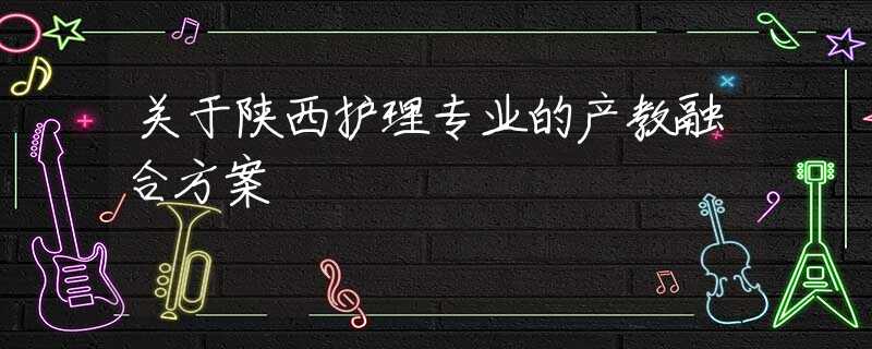 關(guān)于陜西護(hù)理專業(yè)的產(chǎn)教融合方案