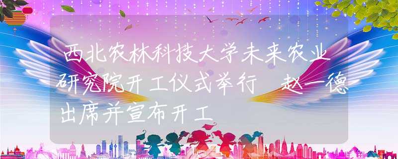 西北農(nóng)林科技大學(xué)未來(lái)農(nóng)業(yè)研究院開(kāi)工儀式舉行 趙一德出席并宣布開(kāi)工