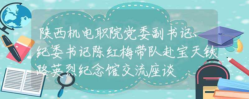 陜西機電職院黨委副書記、紀委書記陳紅梅帶隊赴寶天鐵路英烈紀念館交流座談