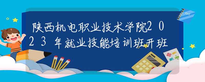 陜西機(jī)電職業(yè)技術(shù)學(xué)院2023年就業(yè)技能培訓(xùn)班開(kāi)班