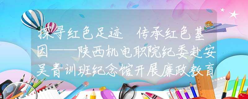 探尋紅色足跡 傳承紅色基因——陜西機(jī)電職院紀(jì)委赴安吳青訓(xùn)班紀(jì)念館開展廉政教育實踐活動