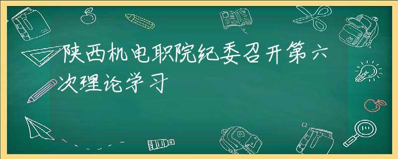 陜西機電職院紀(jì)委召開第六次理論學(xué)習(xí)
