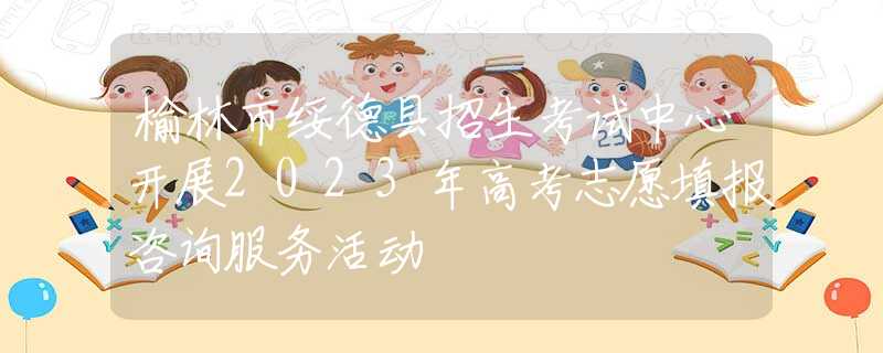 榆林市綏德縣招生考試中心開展2023年高考志愿填報咨詢服務活動
