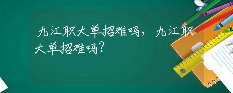 九江職大單招難嗎，九江職大單招難嗎？
