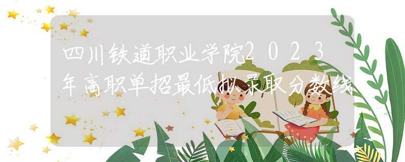 四川鐵道職業(yè)學(xué)院2023年高職單招最低擬錄取分?jǐn)?shù)線