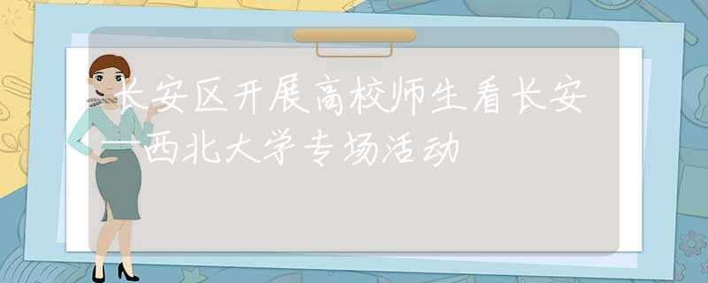 長安區(qū)開展高校師生看長安—西北大學(xué)專場活動(dòng)