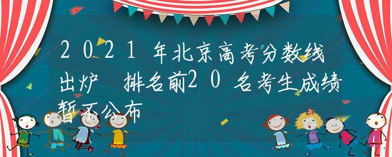 2021年北京高考分?jǐn)?shù)線出爐 排名前20名考生成績(jī)暫不公布