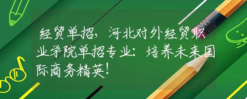 經(jīng)貿(mào)單招，河北對(duì)外經(jīng)貿(mào)職業(yè)學(xué)院?jiǎn)握袑I(yè)：培養(yǎng)未來(lái)國(guó)際商務(wù)精英！